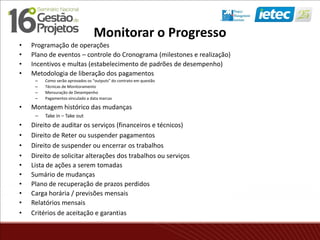Monitorar o Progresso
• Programação de operações
• Plano de eventos – controle do Cronograma (milestones e realização)
• Incentivos e multas (estabelecimento de padrões de desempenho)
• Metodologia de liberação dos pagamentos
– Como serão aprovados os “outputs” do contrato em questão
– Técnicas de Monitoramento
– Mensuração de Desempenho
– Pagamentos vinculado a data marcas
• Montagem histórico das mudanças
– Take in – Take out
• Direito de auditar os serviços (financeiros e técnicos)
• Direito de Reter ou suspender pagamentos
• Direito de suspender ou encerrar os trabalhos
• Direito de solicitar alterações dos trabalhos ou serviços
• Lista de ações a serem tomadas
• Sumário de mudanças
• Plano de recuperação de prazos perdidos
• Carga horária / previsões mensais
• Relatórios mensais
• Critérios de aceitação e garantias
 