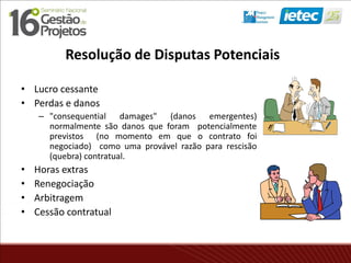 Resolução de Disputas Potenciais
• Lucro cessante
• Perdas e danos
– "consequential damages" (danos emergentes)
normalmente são danos que foram potencialmente
previstos (no momento em que o contrato foi
negociado) como uma provável razão para rescisão
(quebra) contratual.
• Horas extras
• Renegociação
• Arbitragem
• Cessão contratual
 