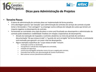 • Terceiro Passo:
• O plano de administração de contratos deve ser implementado de forma proativa.
• Uma abordagem passiva "por exceção" para administração de contratos de serviços de contrato só pode
tentar o fornecedor a "tirar vantagem" ou empregar outros esforços de redução de custos que teriam um
impacto negativo no desempenho do contrato.
• Fornecendo ao contratado uma cópia do plano e como será fiscalizado seu desempenho o administrador do
contrato pode estabelecer credibilidade imediata em relação a expectativas de desempenho.
• Através da realização de inspeções e controles aleatórios no início do período de contrato e
documentação “do que estava errado" e "quando ele será corrigido" de forma eficiente, o contratante
será motivado para garantir um maior nível de desempenho.
• Alguns exemplos específicos de "o que estava errado" incluem:
• sinalização ausente ou desleixada,
• má aparência e atitude dos empregados da contratada,
• violações de segurança,
• número de empregados atribuídos menor do que o exigido pelo contrato,
• Comissão final verifica com documentação de receita insuficiente e
• Bad customer service (atendimento deficiente).
Dicas para Administração de Projetos
 