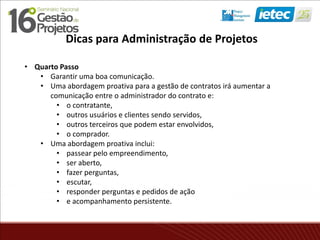 • Quarto Passo
• Garantir uma boa comunicação.
• Uma abordagem proativa para a gestão de contratos irá aumentar a
comunicação entre o administrador do contrato e:
• o contratante,
• outros usuários e clientes sendo servidos,
• outros terceiros que podem estar envolvidos,
• o comprador.
• Uma abordagem proativa inclui:
• passear pelo empreendimento,
• ser aberto,
• fazer perguntas,
• escutar,
• responder perguntas e pedidos de ação
• e acompanhamento persistente.
Dicas para Administração de Projetos
 