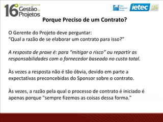 Porque Preciso de um Contrato?
O Gerente do Projeto deve perguntar:
“Qual a razão de se elaborar um contrato para isso?”
A resposta de praxe é: para “mitigar o risco” ou repartir as
responsabilidades com o fornecedor baseado no custo total.
Às vezes a resposta não é tão óbvia, devido em parte a
expectativas preconcebidas do Sponsor sobre o contrato.
Às vezes, a razão pela qual o processo de contrato é iniciado é
apenas porque "sempre fizemos as coisas dessa forma."
 