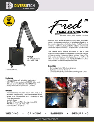 WELDING • GRINDING • SANDING • DEBURRING
Portable Smoke, Dust & Fume Extractor
FUME EXTRACTOR
JR
www.diversitech.ca
air pollution solutions
DIVERSITECH
*
* Selected Models
Features:
• Flexible 10’ externally articulated capture arm
• 1.5HP TEFC motor producing 1200 CFM at the hood.
• 26” easy-to-service Nanofiber filter (MERV 15)
• Rotary starter with 15’ power cord & casters
Options:
• Flexible externally articulated capture arm 6.5’, 10’, or 13’
• Automatic self-positioning, Fume Tracker™ capture arm
• 3.0 HP 1800 CFM High-Static Motor [230/460/575V 3PH]
• Odor Absorption Kits
• Minihelic Gauge
• Spunbond Polyester Filter Cartridge (washable)
• After-filter module, with HEPA Filter
• Hood mounted LED light kit
Keeping your worker’s breathing zone safe requires a
capture-at-source extractor they will actually use. Designed to
be moved and positioned effortlessly, the Fred JR excels at
removing weld fumes, dusts, and other airborne contaminants
as small as 0.5 micron with our MERV 15 rated Nanofiber filter.
The capture arm’s external articulation is key to easy
positioning, as smoke and dust passes through the machine
without contacting the swivel and pivot points of the arm. The
high suction and capture velocity developed by the Fred JR
allows operators to capture and filter dust and fumes further
away from the hood than competitive models.
Benefits:
• Compact, portable, 120 volt, single phase
• Capture-at-source for cleaner air
• Complies with OSHA guidelines for controlling weld fumes
Fred JR
with 10’ capture arm
1200 - 1800 CFM
 