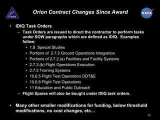 Orion Contract Changes Since Award

• IDIQ Task Orders
   – Task Orders are issued to direct the contractor to perform tasks
     under SOW paragraphs which are defined as IDIQ. Examples
     follow:
       • 1.8 Special Studies
       • Portions of 2.7.2 Ground Operations Integration
       • Portions of 2.7.2.(a) Facilities and Facility Systems
       • 2.7.3.(b) Flight Operations Execution
       • 2.7.5 Training Systems
       • 10.6.5 Flight Test Operations DDT&E
       • 10.6.8 Flight Test Operations
       • 11 Education and Public Outreach
   – Flight Spares will also be bought under IDIQ task orders.


• Many other smaller modifications for funding, below threshold
  modifications, no cost changes, etc…
                                                                        10
 