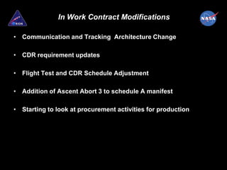 In Work Contract Modifications

• Communication and Tracking Architecture Change

• CDR requirement updates

• Flight Test and CDR Schedule Adjustment

• Addition of Ascent Abort 3 to schedule A manifest

• Starting to look at procurement activities for production
 