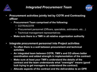 Integrated Procurement Team

• Procurement activities jointly led by COTR and Contracting
  officer
   – Procurement Team comprised of the following:
      • COTR/ACOTR
      • Procurement personnel (Officers, specialists, estimators, etc…)
      • Technical management representatives
   – Make sure there is a TMR in all relative organization authority


• Integrate procurement personnel into Project activities
   – To often there is a wall between procurement and technical
     activities
   – An integrated team between COTR, TMR’s and CO allows better
     coordination and added strength in implementation of the contract
   – Make sure at least your TMR’s understand the details of the
     contract and the team understands what “oversight” means (good
     luck trying to get managers to understand the contract)
   – Allocate aspects of the contract and the deliverables to an OPR
 