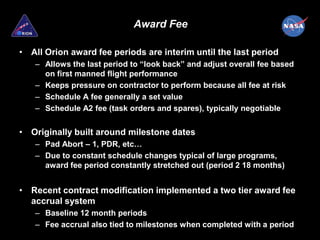 Award Fee

• All Orion award fee periods are interim until the last period
   – Allows the last period to “look back” and adjust overall fee based
     on first manned flight performance
   – Keeps pressure on contractor to perform because all fee at risk
   – Schedule A fee generally a set value
   – Schedule A2 fee (task orders and spares), typically negotiable


• Originally built around milestone dates
   – Pad Abort – 1, PDR, etc…
   – Due to constant schedule changes typical of large programs,
     award fee period constantly stretched out (period 2 18 months)


• Recent contract modification implemented a two tier award fee
  accrual system
   – Baseline 12 month periods
   – Fee accrual also tied to milestones when completed with a period
 