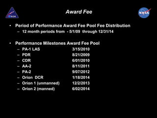Award Fee

• Period of Performance Award Fee Pool Fee Distribution
   – 12 month periods from - 5/1/09 through 12/31/14


• Performance Milestones Award Fee Pool
   –   PA-1 LAS               3/15/2010
   –   PDR                    8/21/2009
   –   CDR                    6/01/2010
   –   AA-2                   8/11/2011
   –   PA-2                   9/07/2012
   –   Orion DCR              1/18/2014
   –   Orion 1 (unmanned)     12/2/2013
   –   Orion 2 (manned)       6/02/2014
 
