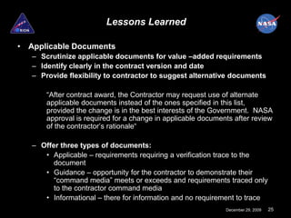 Lessons Learned

• Applicable Documents
   – Scrutinize applicable documents for value –added requirements
   – Identify clearly in the contract version and date
   – Provide flexibility to contractor to suggest alternative documents

       “After contract award, the Contractor may request use of alternate
       applicable documents instead of the ones specified in this list,
       provided the change is in the best interests of the Government. NASA
       approval is required for a change in applicable documents after review
       of the contractor’s rationale“

   – Offer three types of documents:
      • Applicable – requirements requiring a verification trace to the
         document
      • Guidance – opportunity for the contractor to demonstrate their
         “command media” meets or exceeds and requirements traced only
         to the contractor command media
      • Informational – there for information and no requirement to trace
                                                              December 29, 2009   25
 