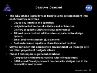Lessons Learned

• The CEV phase I activity was beneficial to getting insight into
  each vendors activities
   – Day-to-day interface and operation
   – Insight into their technical activities and architecture
   – Delivery of specific DRD’s to review performance
   – Allowed quick contract additions to study alternative design
     options
   – Small cost for this benefit ($3M a month)
   – Past performance input into phase II awarded contract
• Maybe consider this competitive environment up through SRR
  for other projects (if budgets allow)
• Phase I did require significant overhead
   – Competitive environment required rules of engagement
   – NASA couldn’t really comment on contractor designs due to the
     competitive environment

                                                          December 29, 2009   26
 