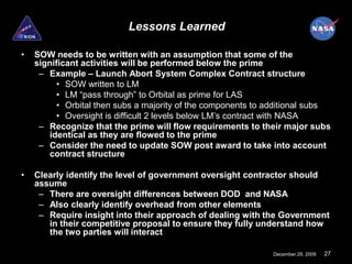 Lessons Learned

•   SOW needs to be written with an assumption that some of the
    significant activities will be performed below the prime
     – Example – Launch Abort System Complex Contract structure
         • SOW written to LM
         • LM “pass through” to Orbital as prime for LAS
         • Orbital then subs a majority of the components to additional subs
         • Oversight is difficult 2 levels below LM’s contract with NASA
     – Recognize that the prime will flow requirements to their major subs
       identical as they are flowed to the prime
     – Consider the need to update SOW post award to take into account
        contract structure

•   Clearly identify the level of government oversight contractor should
    assume
     – There are oversight differences between DOD and NASA
     – Also clearly identify overhead from other elements
     – Require insight into their approach of dealing with the Government
       in their competitive proposal to ensure they fully understand how
       the two parties will interact

                                                              December 29, 2009   27
 