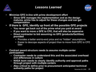 Lessons Learned

•   Minimize GFE in-line with prime development effort
     – Since GFE manages the implementation and as the design
       matures, prime has to adjust for these changes and can get
       compensation
• If there is GFE, identify up front all the possible GFE projects
     – You never get back out of the prime what you paid at award
     – If you want to move a GFE to CFE, that will also be expensive
     – Direct contractor to bid assuming no GFE (products/facilities)
       provided
          • Provides a better end-to-end price and no “hidden” assumptions
          • Easier to descope aspects of project than to move from GFE to CFE
            later

•   Contract award structure needs to assume multiple center
    participation
     – Contractor needs to understand this and the associated overhead
        and differences in culture
     – NASA team needs to clearly identify authority and approval paths
        through project with multiple centers
     – Also critical to define prior to procurement anticipated technical
        authority paths for project                           December 29, 2009 28
 
