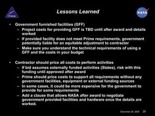 Lessons Learned

•   Government furnished facilities (GFF)
     – Project costs for providing GFF is TBD until after award and details
       worked
     – If provided facility does not meet Prime requirements, government
       potentially liable for an equitable adjustment to contractor
     – Make sure you understand the technical requirements of using a
       GFF and the costs in your budget

•   Contractor should price all costs to perform activities
     – If bid assumes externally funded activities (States), risk with this
       funding until approved after award
     – Prime should price costs to support all requirements without any
       government facilities, equipment or external funding sources
     – In some cases, it could be more expensive for the government to
       provide for some requirements
     – Add a clause that allows NASA after award to negotiate
       government provided facilities and hardware once the details are
       worked.
                                                               December 29, 2009   29
 