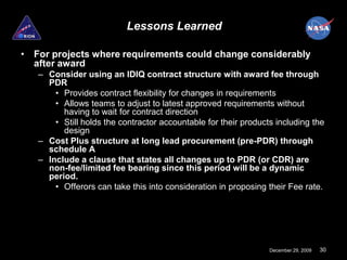 Lessons Learned

• For projects where requirements could change considerably
  after award
   – Consider using an IDIQ contract structure with award fee through
     PDR
       • Provides contract flexibility for changes in requirements
       • Allows teams to adjust to latest approved requirements without
         having to wait for contract direction
       • Still holds the contractor accountable for their products including the
         design
   – Cost Plus structure at long lead procurement (pre-PDR) through
     schedule A
   – Include a clause that states all changes up to PDR (or CDR) are
     non-fee/limited fee bearing since this period will be a dynamic
     period.
       • Offerors can take this into consideration in proposing their Fee rate.




                                                                 December 29, 2009   30
 