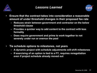 Lessons Learned

• Ensure that the contract takes into consideration a reasonable
  amount of under threshold changes in their proposed fee rate
   – Reduces strain between government and contractor on the below
     threshold clause
   – Provides a quicker way to add content to the contract with less
     formality
   – Does require government and prime to work together to not
     severely under run or overrun the pool


• Tie schedule options to milestones, not years
   – A dynamic project with schedule adjustments will shift milestones
   – If exercising of an option is tied to a FY, requires renegotiation
     even if project schedule already moved out




                                                          December 29, 2009   31
 
