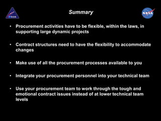 Summary

• Procurement activities have to be flexible, within the laws, in
  supporting large dynamic projects

• Contract structures need to have the flexibility to accommodate
  changes

• Make use of all the procurement processes available to you

• Integrate your procurement personnel into your technical team

• Use your procurement team to work through the tough and
  emotional contract issues instead of at lower technical team
  levels
 