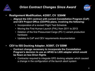 Orion Contract Changes Since Award

• Realignment Modification, 4/2007, CV $384M
   – Aligned the CEV contract with current Constellation Program (CxP)
     and CEV Project Office (CEVPO) plans, involving the following:
      • Incorporation of a revised Flight Test Schedule
      • Moving the First Human Launch (FHL) from 2011 to 2013
      • Deletion of the first Pressurized Cargo (PC-1) variant production
         hardware
      • Updates to CxP and CEV requirements documentation


• CEV to ISS Docking Adapter, 9/2007, CV $59M
   – Contract change necessary to incorporate the Constellation
     Program’s decision to use an APAS to LIDS adapter which would
     be flown on two Orion flights
      • Contractor required to integrate GFE docking adapter which caused
         a change in the configuration of the launch abort system

                                                                        8
 