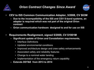 Orion Contract Changes Since Award

• CEV to ISS Common Communication Adapter, 3/2008, CV $63M
   – Due to the incompatibility of the ISS and CEV S-band systems, an
     adapter is required which was not part of the original Orion
     contract
   – Orion communication hardware designed to and for use on ISS


• Requirements Realignment, signed 5/2009, CV $1901M
   – Significant update of Orion and Constellation requirements,
      • Interface Definitions
      • Updated environmental conditions
      • Improved architecture design and crew safety enhancements
      • Associated safety and reliability features
      • Change to a nominal water landing
      • Implementation of the emergency return capability
   – Extends DDT&E from 2013 to 2014

                                                                        9
 