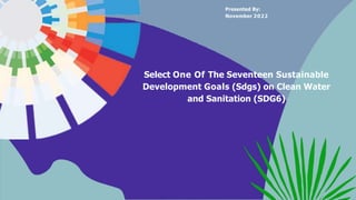 Select One Of The Seventeen Sustainable
Development Goals (Sdgs) on Clean Water
and Sanitation (SDG6)
Presented By:
November 2022
 