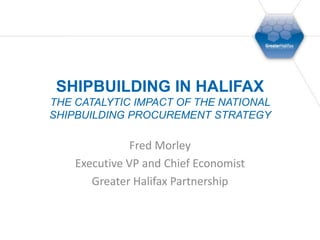 Shipbuilding in HalifaxThe Catalytic Impact of the National Shipbuilding Procurement Strategy Fred Morley Executive VP and Chief Economist Greater Halifax Partnership 