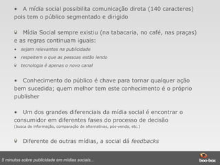 A mídia social possibilita comunicação direta (140 caracteres) pois tem o público segmentado e dirigido Mídia Social sempre existiu (na tabacaria, no café, nas praças) e as regras continuam iguais: sejam relevantes na publicidade respeitem o que as pessoas estão lendo tecnologia é apenas o novo canal  Conhecimento do público é chave para tornar qualquer ação bem sucedida; quem melhor tem este conhecimento é o próprio publisher Um dos grandes diferenciais da mídia social é encontrar o consumidor em diferentes fases do processo de decisão   (busca de informação, comparação de alternativas, pós-venda, etc.) Diferente de outras mídias, a social dá  feedbacks 5 minutos sobre publicidade em mídias sociais... 