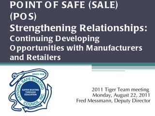 POINT OF SAFE (SALE) (POS) Strengthening Relationships: Continuing Developing Opportunities with Manufacturers and Retailers 2011 Tiger Team meeting  Monday, August 22, 2011 Fred Messmann, Deputy Director 