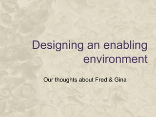 Designing an enabling
environment
Our thoughts about Fred & Gina
 