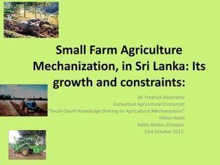 Small Farm Agriculture
Mechanization, in Sri Lanka: Its
growth and constraints:
Dr. Fredrick Abeyratne
Consultant Agricultural Economist
“South-South Knowledge Sharing on Agricultural Mechanization”
Hilton Hotel
Addis Ababa, Ethiopia.
31st October 2017.
 