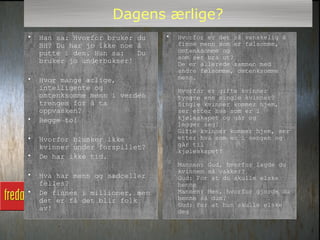 Dagens ærlige?
•   Han sa: Hvorfor bruker du    •   Hvorfor er det så vanskelig å
    BH? Du har jo ikke noe å         finne menn som er følsomme,
    putte i den. Hun sa:   Du        omtenksomme og
                                     som ser bra ut?
    bruker jo underbukser!           De er allerede sammen med
                                     andre følsomme, omtenksomme
•   Hvor mange ærlige,               menn.
    intelligente og                  Hvorfor er gifte kvinner
    omtenksomme menn i verden        tyngre enn single kvinner?
    trenges for å ta                 Single kvinner kommer hjem,
    oppvasken?                       ser etter hva som er i
•   Begge to!                        kjøleskapet og går og
                                     legger seg!
                                     Gifte kvinner kommer hjem, ser
•   Hvorfor blunker ikke             etter hva som er i sengen og
    kvinner under forspillet?        går til
                                     kjøleskapet!
•   De har ikke tid.
                                     Mannen: Gud, hvorfor lagde du
                                     kvinnen så vakker?
•   Hva har menn og sædceller        Gud: For at du skulle elske
    felles?                          henne
•   De finnes i millioner, men       Mannen: Men, hvorfor gjorde du
    det er få det blir folk          henne så dum?
                                     Gud: For at hun skulle elske
    av!                              deg
 
