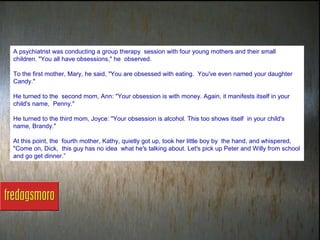 A psychiatrist was conducting a group therapy session with four young mothers and their small
children. "You all have obsessions," he observed.

To the first mother, Mary, he said, "You are obsessed with eating. You've even named your daughter
Candy."

He turned to the second mom, Ann: "Your obsession is with money. Again, it manifests itself in your
child's name, Penny."

He turned to the third mom, Joyce: "Your obsession is alcohol. This too shows itself in your child's
name, Brandy."

At this point, the fourth mother, Kathy, quietly got up, took her little boy by the hand, and whispered,
"Come on, Dick, this guy has no idea what he's talking about. Let's pick up Peter and Willy from school
and go get dinner.”
 