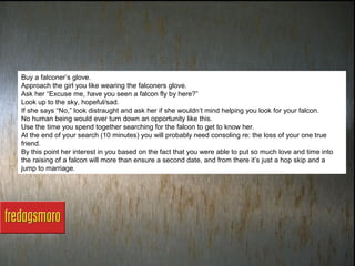 Buy a falconer’s glove.
Approach the girl you like wearing the falconers glove.
Ask her “Excuse me, have you seen a falcon fly by here?”
Look up to the sky, hopeful/sad.
If she says “No,” look distraught and ask her if she wouldn’t mind helping you look for your falcon.
No human being would ever turn down an opportunity like this.
Use the time you spend together searching for the falcon to get to know her.
At the end of your search (10 minutes) you will probably need consoling re: the loss of your one true
friend.
By this point her interest in you based on the fact that you were able to put so much love and time into
the raising of a falcon will more than ensure a second date, and from there it’s just a hop skip and a
jump to marriage.
 