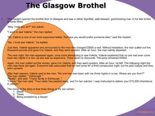 The Glasgow Brothel The madam opened the brothel door in Glasgow and saw a rather dignified, well-dressed, good-looking man in his late forties or early fifties. "May I help you sir?" she asked. "I want to see Valerie," the man replied. "Sir, Valerie is one of our most expensive ladies. Perhaps you would prefer someone else," said the madam. "No, I must see Valerie," he replied. Just then, Valerie appeared and announced to the man she charged £5000 a visit. Without hesitation, the man pulled out five thousand pounds and gave it to Valerie, and they went upstairs. After an hour, the man calmly departed. The next night, the man appeared again, once more demanding to see Valerie. Valerie explained that no one had ever come back two nights in a row, as she was so expensive. There were no discounts. The price remained £5000. Again, the man pulled out the money, gave it to Valerie, and they went upstairs. After an hour, he left. The following night the man was there yet again. Everyone was astounded that he had come for a third consecutive night, but he paid Valerie and they went upstairs. After their session, Valerie said to the man, "No one has ever been with me three nights in a row. Where are you from?" The man replied, " Edinburgh ." "Really", she said. "I have family in Edinburgh ." "I know." the man said. "Your sister has passed away, and I'm her solicitor. I was instructed to deliver your £15,000 inheritance in person." The moral of the story is that three things in life are certain:         1.  Death         2.  Taxes         3.  Being screwed by a lawyer 