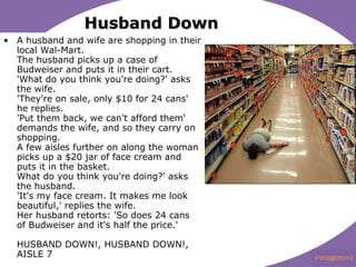 Husband Down A husband and wife are shopping in their local Wal-Mart.??  The husband picks up a case of Budweiser and puts it in their cart.??  'What do you think you're doing?' asks the wife.??  'They're on sale, only $10 for 24 cans'??? he replies.??  'Put them back, we can't afford them' demands the wife, and so they carry on shopping.  A few aisles further on along the woman picks up a $20 jar of face cream and puts it in the basket.??  What do you think you're doing?' asks the husband.??  'It's my face cream. It makes me look beautiful,' replies the wife.  Her husband retorts: 'So?does 24 cans of Budweiser and it's half the price.'? ? HUSBAND DOWN!, HUSBAND DOWN!, AISLE 7  