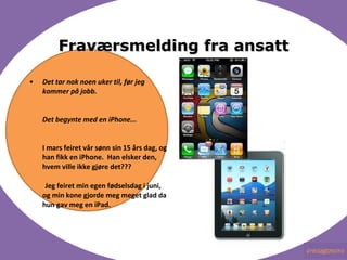 Frav?rsmelding fra ansatt Det tar nok noen uker til, f?r jeg kommer p? jobb. Det begynte med en iPhone... ???????????????  I mars feiret v?r s?nn sin 15 ?rs dag, og han fikk en iPhone.? Han elsker den, hvem ville ikke gj?re det???   Jeg feiret min egen f?dselsdag i juni, og min kone gjorde meg meget glad da hun gav meg en iPad. 