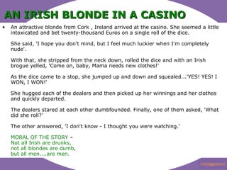 AN IRISH BLONDE IN A CASINO   An attractive blonde from Cork , Ireland arrived at the casino. She seemed a little intoxicated and bet twenty-thousand Euros on a single roll of the dice. She said, 'I hope you don't mind, but I feel much luckier when I'm completely nude'. With that, she stripped from the neck down, rolled the dice and with an Irish brogue yelled, 'Come on, baby, Mama needs new clothes!' As the dice came to a stop, she jumped up and down and squealed...'YES! YES! I WON, I WON!' She hugged each of the dealers and then picked up her winnings and her clothes and quickly departed. The dealers stared at each other dumbfounded. Finally, one of them asked, 'What did she roll?' The other answered, 'I don't know - I thought you were watching.'  ?  MORAL OF THE STORY  C Not all Irish are drunks, not all blondes are dumb, but all men....are men.   