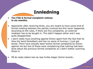 Innledning Ten F26-A formal complaint notices in six months. Apparently after receiving three, you are meant to have some kind of formal meeting between the parties involved but this never happened. According to the rules, if there are five complaints, an external mediator has to be bought in. This didn't happen either and I was quite disappointed. I don't really have anything against Simon apart from the fact that he likes the band Nickelback and has no sense of humour; I just get bored. There have actually been twelve formal complaints by Simon against me but two of those were complaining that nothing had been done about the previous formal complaints so I didn't bother scanning those in. På de neste sidene kan du lese hvilke klager Simon leverte…  