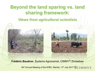 Beyond the land sparing vs. land
sharing framework:
Views from agricultural scientists
Frédéric Baudron, Systems Agronomist, CIMMYT Zimbabwe
54th Annual Meeting of the ATBC, Merida, 11th July 2017
 