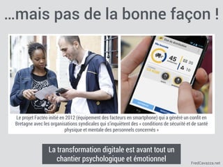 FredCavazza.net
Le projet Factéo initié en 2012 (équipement des facteurs en smartphone) qui a généré un conﬁt en
Bretagne avec les organisations syndicales qui s’inquiètent des « conditions de sécurité et de santé
physique et mentale des personnels concernés »
…mais pas de la bonne façon !
La transformation digitale est avant tout un
chantier psychologique et émotionnel
 