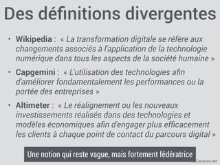 FredCavazza.net
Des déﬁnitions divergentes
• Wikipedia :  « La transformation digitale se réfère aux
changements associés à l'application de la technologie
numérique dans tous les aspects de la société humaine »
• Capgemini :  « L'utilisation des technologies aﬁn
d'améliorer fondamentalement les performances ou la
portée des entreprises »
• Altimeter :  « Le réalignement ou les nouveaux
investissements réalisés dans des technologies et
modèles économiques aﬁn d'engager plus efﬁcacement
les clients à chaque point de contact du parcours digital »
Une notion qui reste vague, mais fortement fédératrice
 