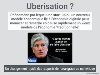 FredCavazza.net
Uberisation ?
Phénomène par lequel une start-up ou un nouveau
modèle économique lié à l’économie digitale peut
menacer et remettre en cause rapidement un vieux
modèle de l’économie "traditionnelle"
Un changement rapide des rapports de force grâce au numérique
 