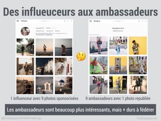 FredCavazza.net@fredcavazza #CRMMmeetings
Des influeuceurs aux ambassadeurs
1 influenceur avec 9 photos sponsorisées 9 ambassadeurs avec 1 photo republiée
🤔
Les ambassadeurs sont beaucoup plus intéressants, mais + durs à fédérer
 