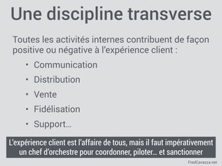 FredCavazza.net
Une discipline transverse
Toutes les activités internes contribuent de façon
positive ou négative à l’expérience client :
• Communication
• Distribution
• Vente
• Fidélisation
• Support…
L’expérience client est l’affaire de tous, mais il faut impérativement
un chef d’orchestre pour coordonner, piloter… et sanctionner
 