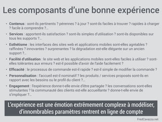 FredCavazza.net
Les composants d’une bonne expérience
• Contenus : sont-ils pertinents ? pérennes ? à jour ? sont-ils faciles à trouver ? rapides à charger
? facile à comprendre ?…
• Services : apportent-ils satisfaction ? sont-ils simples d’utilisation ? sont-ils disponibles sur
tous les supports ?…
• Esthétisme : les interfaces des sites web et applications mobiles sont-elles agréables ?
rafﬁnées ? innovantes ? surprenantes ? la dégradation est-elle élégante sur un ancien
support ?…
• Facilité d’utilisation : le site web et les applications mobiles sont-elles faciles à utiliser ? sont-
elles tolérantes aux erreurs ? est-il possible d’avoir de l’aide facilement ?
• Efﬁcacité : le processus de commande est-il rapide ? est-il simple de modiﬁer la commande ?
• Personnalisation : l’accueil est-il nominatif ? les produits / services proposés sont-ils en
rapport avec les besoins ou le proﬁl du client ?…
• Engagement : l’expérience donne-t-elle envie d’être partagée ? les conversations sont-elles
stimulantes ? la communauté des clients est-elle accueillante ? donne-t-elle envie de
s’impliquer ?…
L’expérience est une émotion extrêmement complexe à modéliser,
d’innombrables paramètres rentrent en ligne de compte
 