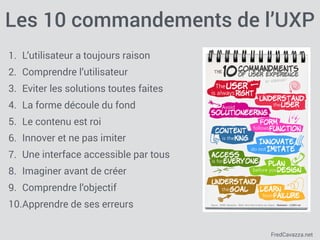 FredCavazza.net
Les 10 commandements de l’UXP
1. L’utilisateur a toujours raison
2. Comprendre l’utilisateur
3. Eviter les solutions toutes faites
4. La forme découle du fond
5. Le contenu est roi
6. Innover et ne pas imiter
7. Une interface accessible par tous
8. Imaginer avant de créer
9. Comprendre l’objectif
10.Apprendre de ses erreurs
 