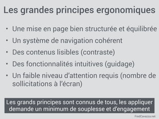FredCavazza.net
Les grandes principes ergonomiques
• Une mise en page bien structurée et équilibrée
• Un système de navigation cohérent
• Des contenus lisibles (contraste)
• Des fonctionnalités intuitives (guidage)
• Un faible niveau d’attention requis (nombre de
sollicitations à l’écran)
Les grands principes sont connus de tous, les appliquer
demande un minimum de souplesse et d’engagement
 