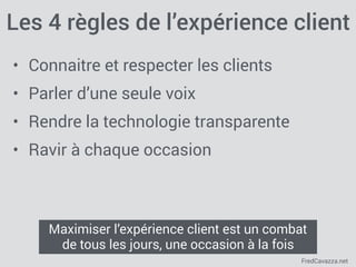 FredCavazza.net
Les 4 règles de l’expérience client
• Connaitre et respecter les clients
• Parler d’une seule voix
• Rendre la technologie transparente
• Ravir à chaque occasion
Maximiser l’expérience client est un combat
de tous les jours, une occasion à la fois
 