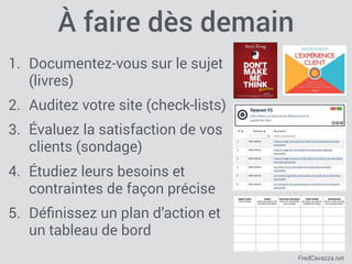 FredCavazza.net
À faire dès demain
1. Documentez-vous sur le sujet
(livres)
2. Auditez votre site (check-lists)
3. Évaluez la satisfaction de vos
clients (sondage)
4. Étudiez leurs besoins et
contraintes de façon précise
5. Déﬁnissez un plan d’action et
un tableau de bord
 