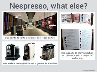 FredCavazza.net
Une parfaite homogénéité dans la gamme de machines
Des points de vente s’inspirant des codes du luxe
Nespresso, what else?
Des supports de communication
en cohérence avec le niveau de
qualité visé
 