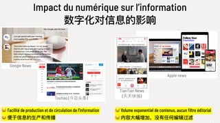 Apple news
Google News
Impact du numérique sur l’information
数字化对信息的影响
😀 Facilité de production et de circulation de l’information
😀 便便于信息的⽣生产和传播
😪 Volume exponentiel de contenus, aucun filtre éditorial
😪 内容⼤大幅增加，没有任何编辑过滤
Toutiao (今⽇日头条)
TianTian News
(天天快报)
 