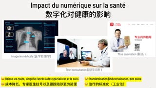 Impact du numérique sur la santé
数字化对健康的影响
😀 Baisse les coûts, simplifie l’accès à des spécialistes et le suivi
😀 成本降低，专家医⽣生挂号以及跟踪随诊更更为简便便
😪 Standardisation (industrialisation) des soins
😪 治疗的标准化（⼯工业化）
Imagerie médicale (医学影像学)
Télé-consultation (远程诊断 )
Mise en relation (联系 )
 
