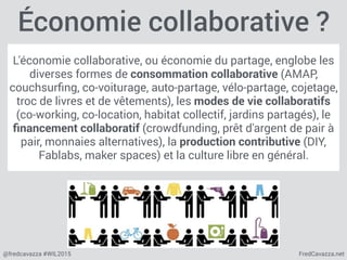 FredCavazza.net@fredcavazza #WIL2015
Économie collaborative ?
L'économie collaborative, ou économie du partage, englobe les
diverses formes de consommation collaborative (AMAP,
couchsurﬁng, co-voiturage, auto-partage, vélo-partage, cojetage,
troc de livres et de vêtements), les modes de vie collaboratifs
(co-working, co-location, habitat collectif, jardins partagés), le
ﬁnancement collaboratif (crowdfunding, prêt d'argent de pair à
pair, monnaies alternatives), la production contributive (DIY,
Fablabs, maker spaces) et la culture libre en général.
 